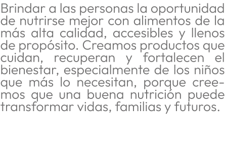 Brindar a las personas la oportunidad de nutrirse mejor con alimentos de la más alta calidad, accesibles y llenos de propósito. Creamos productos que cuidan, recuperan y fortalecen el bienestar, especialmente de los niños que más lo necesitan, porque creemos que una buena nutrición puede transformar vidas, familias y futuros.