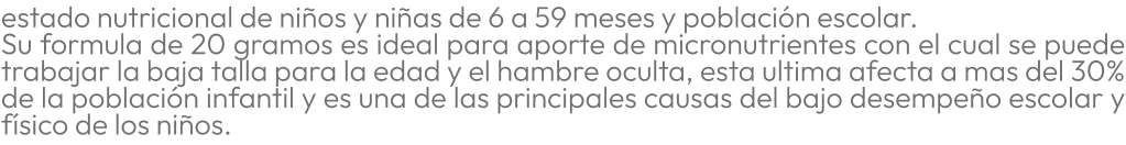 estado nutricional de niños y niñas de 6 a 59 meses y población escolar. Su formula de 20 gramos es ideal para aporte de micronutrientes con el cual se puede trabajar la baja talla para la edad y el hambre oculta, esta ultima afecta a mas del 30% de la población infantil y es una de las principales causas del bajo desempeño escolar y físico de los niños.